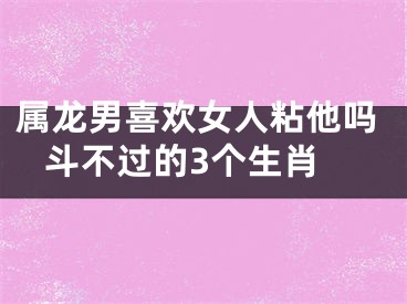 属龙男喜欢女人粘他吗 斗不过的3个生肖