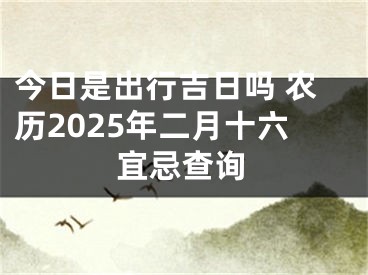 今日是出行吉日吗 农历2025年二月十六宜忌查询