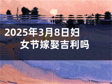 2025年3月8日妇女节嫁娶吉利吗