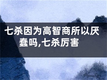 七杀因为高智商所以厌蠢吗,七杀厉害