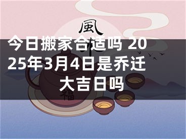 今日搬家合适吗 2025年3月4日是乔迁大吉日吗