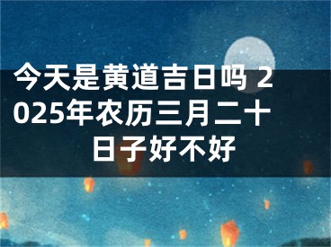 今天是黄道吉日吗 2025年农历三月二十日子好不好
