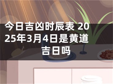 今日吉凶时辰表 2025年3月4日是黄道吉日吗