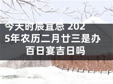 今天时辰宜忌 2025年农历二月廿三是办百日宴吉日吗