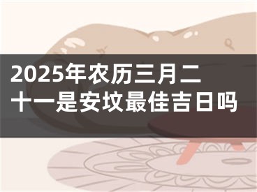 2025年农历三月二十一是安坟最佳吉日吗