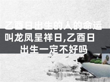 乙酉日出生的人的命运叫龙凤呈祥日,乙酉日出生一定不好吗