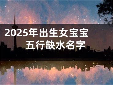 2025年出生女宝宝五行缺水名字