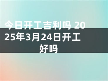 今日开工吉利吗 2025年3月24日开工好吗 