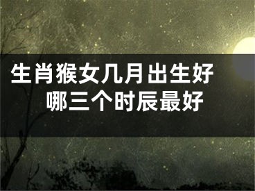 生肖猴女几月出生好 哪三个时辰最好