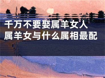 千万不要娶属羊女人 属羊女与什么属相最配 