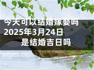 今天可以结婚嫁娶吗 2025年3月24日是结婚吉日吗