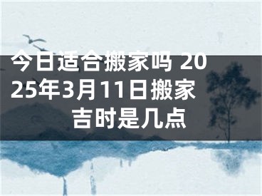 今日适合搬家吗 2025年3月11日搬家吉时是几点