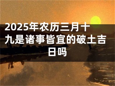 2025年农历三月十九是诸事皆宜的破土吉日吗
