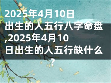 2025年4月10日出生的人五行八字命盘,2025年4月10日出生的人五行缺什么?