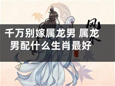 千万别嫁属龙男 属龙男配什么生肖最好 
