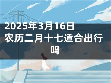 2025年3月16日农历二月十七适合出行吗