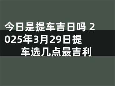 今日是提车吉日吗 2025年3月29日提车选几点最吉利