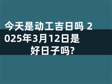 今天是动工吉日吗 2025年3月12日是好日子吗?