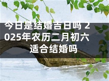 今日是结婚吉日吗 2025年农历二月初六适合结婚吗
