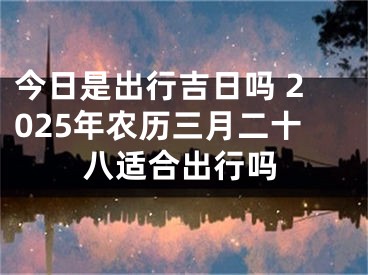 今日是出行吉日吗 2025年农历三月二十八适合出行吗