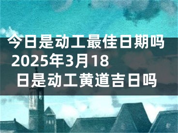 今日是动工最佳日期吗 2025年3月18日是动工黄道吉日吗