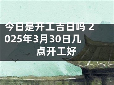 今日是开工吉日吗 2025年3月30日几点开工好