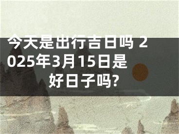 今天是出行吉日吗 2025年3月15日是好日子吗?