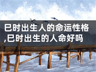 巳时出生人的命运性格,巳时出生的人命好吗