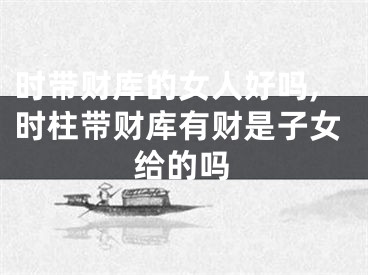 时带财库的女人好吗,时柱带财库有财是子女给的吗
