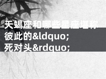 天蝎座和哪些星座堪称彼此的&ldquo;死对头&rdquo;