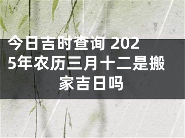 今日吉时查询 2025年农历三月十二是搬家吉日吗