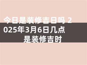 今日是装修吉日吗 2025年3月6日几点是装修吉时