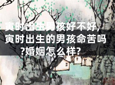寅时出生男孩好不好,寅时出生的男孩命苦吗?婚姻怎么样?