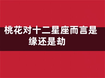 桃花对十二星座而言是缘还是劫 