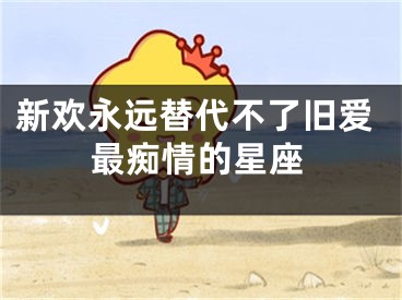 新欢永远替代不了旧爱最痴情的星座