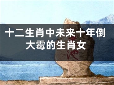 十二生肖中未来十年倒大霉的生肖女