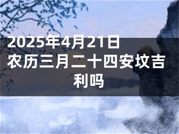 2025年4月21日农历三月二十四安坟吉利吗