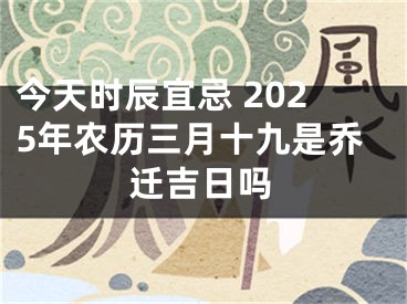 今天时辰宜忌 2025年农历三月十九是乔迁吉日吗