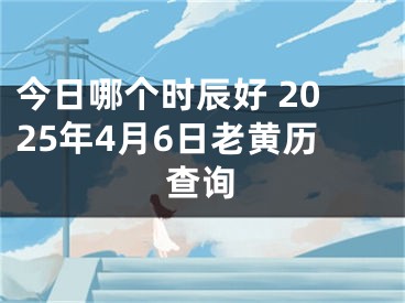 今日哪个时辰好 2025年4月6日老黄历查询