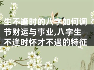 生不逢时的八字如何调节财运与事业,八字生不逢时怀才不遇的特征