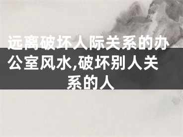 远离破坏人际关系的办公室风水,破坏别人关系的人