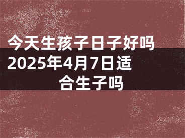 今天生孩子日子好吗 2025年4月7日适合生子吗