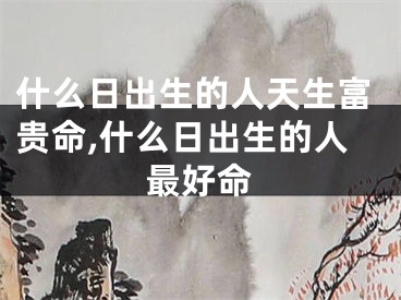 什么日出生的人天生富贵命,什么日出生的人最好命