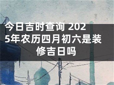 今日吉时查询 2025年农历四月初六是装修吉日吗