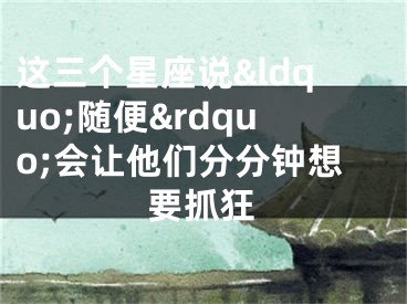 这三个星座说&ldquo;随便&rdquo;会让他们分分钟想要抓狂