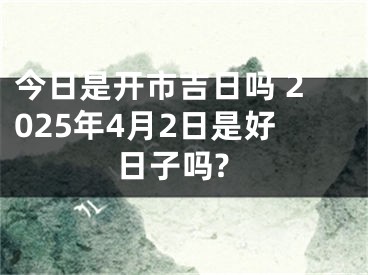 今日是开市吉日吗 2025年4月2日是好日子吗?