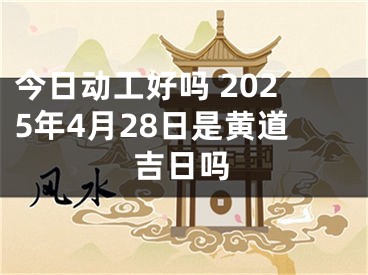 今日动工好吗 2025年4月28日是黄道吉日吗