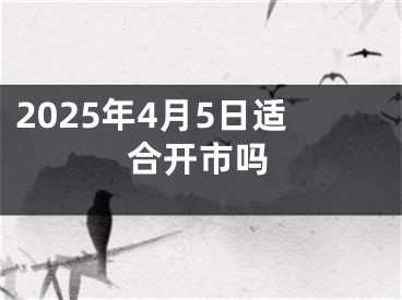 2025年4月5日适合开市吗