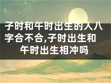 子时和午时出生的人八字合不合,子时出生和午时出生相冲吗