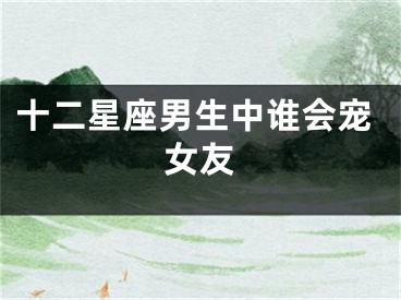 十二星座男生中谁会宠女友